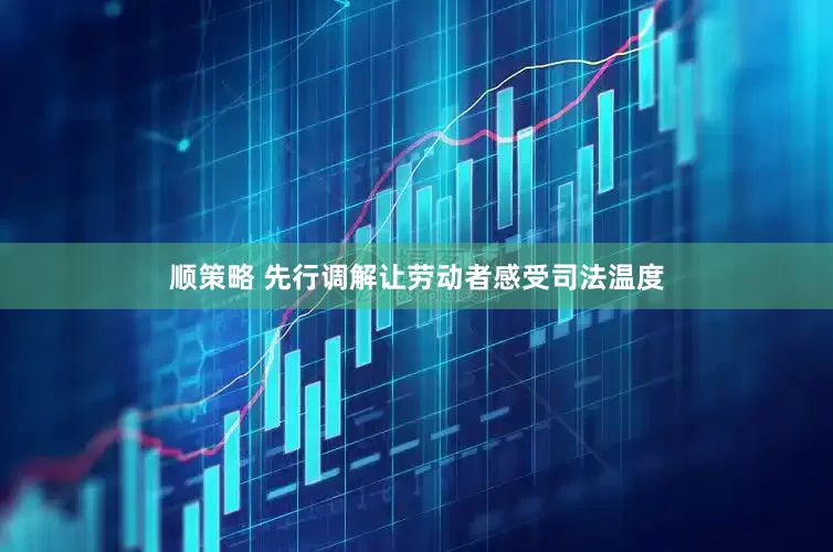 顺策略 先行调解让劳动者感受司法温度