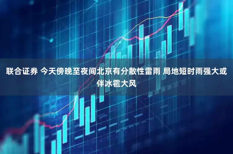 联合证券 今天傍晚至夜间北京有分散性雷雨 局地短时雨强大或伴冰雹大风