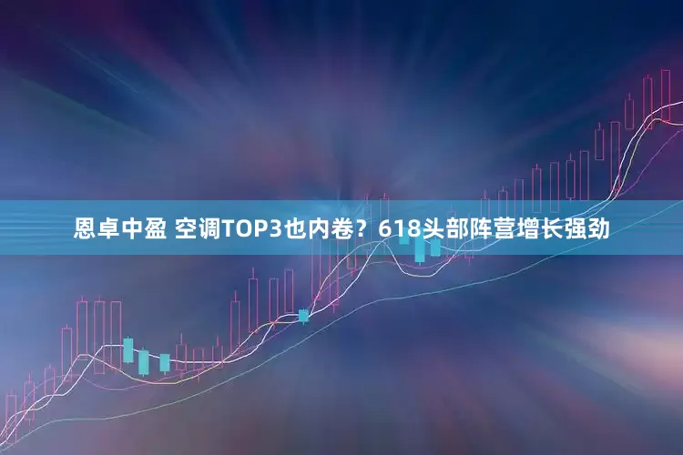 恩卓中盈 空调TOP3也内卷？618头部阵营增长强劲