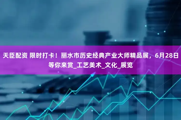天臣配资 限时打卡！丽水市历史经典产业大师精品展，6月28日等你来赏_工艺美术_文化_展览