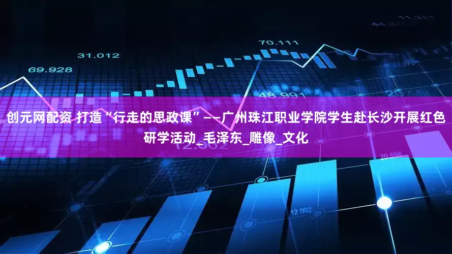 创元网配资 打造“行走的思政课”——广州珠江职业学院学生赴长沙开展红色研学活动_毛泽东_雕像_文化