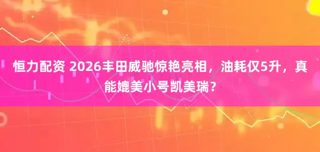 恒力配资 2026丰田威驰惊艳亮相，油耗仅5升，真能媲美小号凯美瑞？