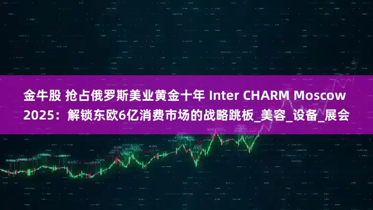 金牛股 抢占俄罗斯美业黄金十年 Inter CHARM Moscow 2025：解锁东欧6亿消费市场的战略跳板_美容_设备_展会