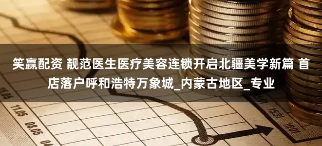 笑赢配资 靓范医生医疗美容连锁开启北疆美学新篇 首店落户呼和浩特万象城_内蒙古地区_专业