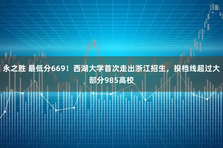永之胜 最低分669！西湖大学首次走出浙江招生，投档线超过大部分985高校