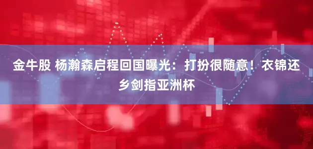 金牛股 杨瀚森启程回国曝光：打扮很随意！衣锦还乡剑指亚洲杯