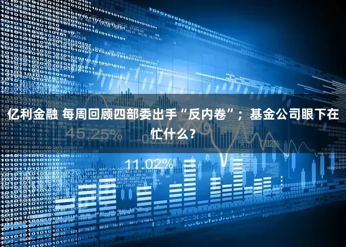 亿利金融 每周回顾四部委出手“反内卷”；基金公司眼下在忙什么？