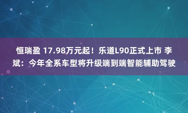 恒瑞盈 17.98万元起！乐道L90正式上市 李斌：今年全系车型将升级端到端智能辅助驾驶
