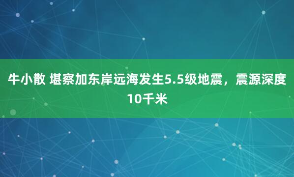 牛小散 堪察加东岸远海发生5.5级地震，震源深度10千米