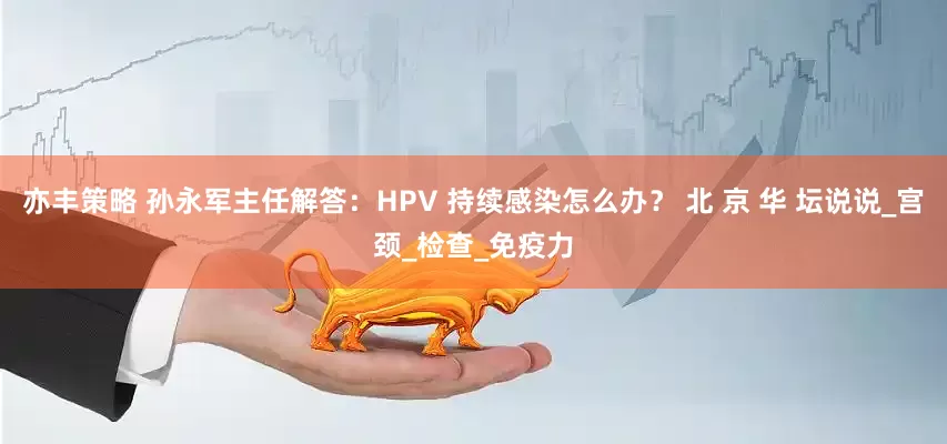 亦丰策略 孙永军主任解答：HPV 持续感染怎么办？ 北 京 华 坛说说_宫颈_检查_免疫力