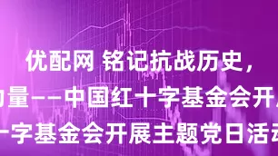 优配网 铭记抗战历史，传承红色力量——中国红十字基金会开展主题党日活动