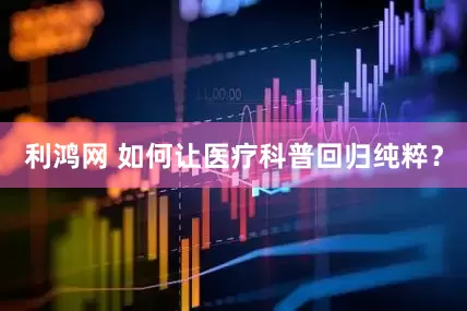 利鸿网 如何让医疗科普回归纯粹？