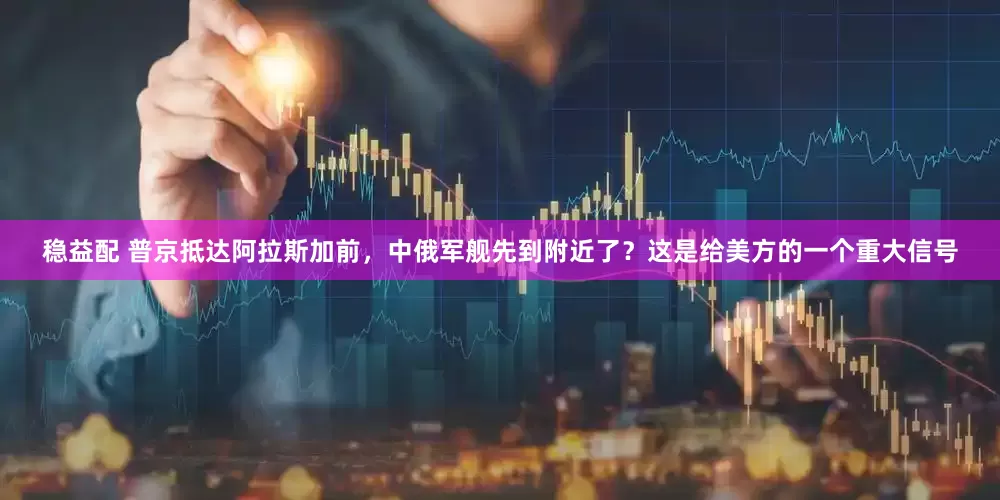 稳益配 普京抵达阿拉斯加前,中俄军舰先到附近了?这是给美方的一个重大信号