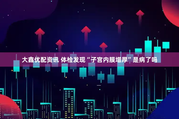 大鑫优配资讯 体检发现“子宫内膜增厚”是病了吗