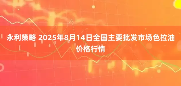 永利策略 2025年8月14日全国主要批发市场色拉油价格行情