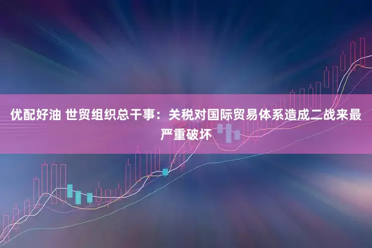 优配好油 世贸组织总干事：关税对国际贸易体系造成二战来最严重破坏
