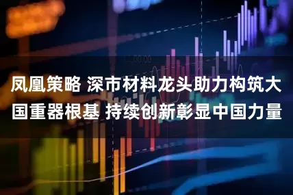 凤凰策略 深市材料龙头助力构筑大国重器根基 持续创新彰显中国力量