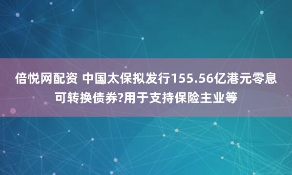 倍悦网配资 中国太保拟发行155.56亿港元零息可转换债券?用于支持保险主业等