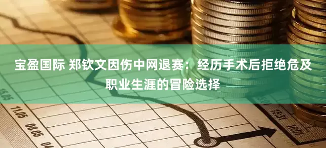 宝盈国际 郑钦文因伤中网退赛：经历手术后拒绝危及职业生涯的冒险选择