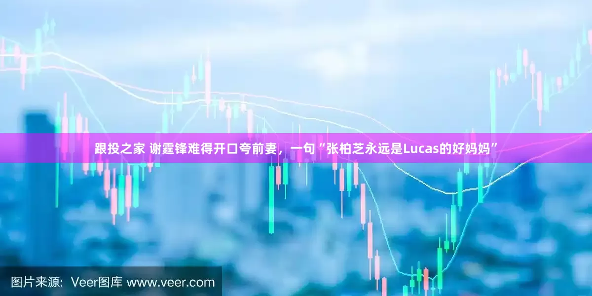 跟投之家 谢霆锋难得开口夸前妻,一句“张柏芝永远是Lucas的好妈妈”