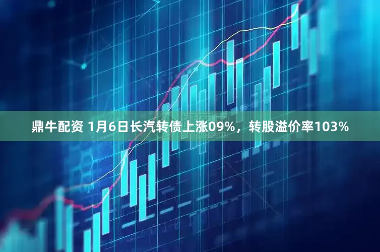 鼎牛配资 1月6日长汽转债上涨09%，转股溢价率103%