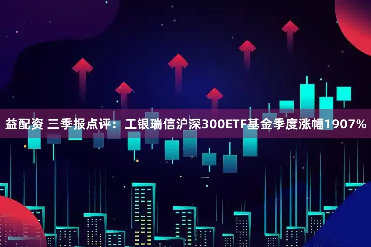 益配资 三季报点评：工银瑞信沪深300ETF基金季度涨幅1907%