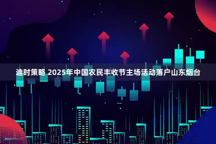 迪时策略 2025年中国农民丰收节主场活动落户山东烟台