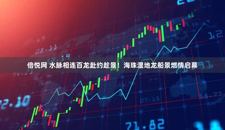倍悦网 水脉相连百龙赴约趁景!海珠湿地龙船景燃情启幕